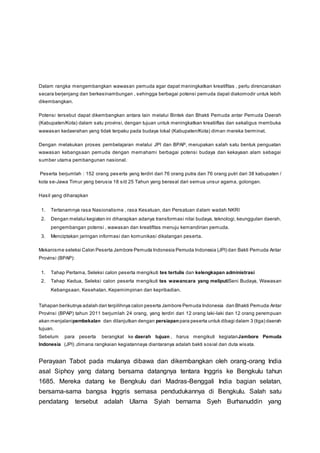 Dalam rangka mengembangkan wawasan pemuda agar dapat meningkatkan kreatifitas , perlu direncanakan
secara berjenjang dan berkesinambungan , sehingga berbagai potensi pemuda dapat diakomodir untuk lebih
dikembangkan.
Potensi tersebut dapat dikembangkan antara lain melalui Bintek dan Bhakti Pemuda antar Pemuda Daerah
(Kabupaten/Kota) dalam satu provinsi, dengan tujuan untuk meningkatkan kreatiiftas dan sekaligus membuka
wawasan kedaerahan yang tidak terpaku pada budaya lokal (Kabupaten/Kota) diman mereka berminat.
Dengan melakukan proses pembelajaran melalui JPI dan BPAP, merupakan salah satu bentuk penguatan
wawasan kebangsaan pemuda dengan memahami berbagai potensi budaya dan kekayaan alam sebagai
sumber utama pembangunan nasional.
Peserta berjumlah : 152 orang peserta yang terdiri dari 76 orang putra dan 76 orang putri dari 38 kabupaten /
kota se-Jawa Timur yang berusia 18 s/d 25 Tahun yang berasal dari semua unsur agama, golongan.
Hasil yang diharapkan
1. Tertanamnya rasa Nasionalisme , rasa Kesatuan, dan Persatuan dalam wadah NKRI
2. Dengan melalui kegiatan ini diharapkan adanya transformasi nilai budaya, teknologi, keunggulan daerah,
pengembangan potensi , wawasan dan kreatifitas menuju kemandirian pemuda.
3. Menciptakan jaringan informasi dan komunikasi dikalangan peserta.
Mekanisme seleksi Calon Peserta Jambore Pemuda Indonesia Pemuda Indonesia (JPI) dan Bakti Pemuda Antar
Provinsi (BPAP):
1. Tahap Pertama, Seleksi calon peserta mengikuti tes tertulis dan kelengkapan administrasi
2. Tahap Kedua, Seleksi calon peserta mengikuti tes wawancara yang meliputiSeni Budaya, Wawasan
Kebangsaan, Kesehatan, Kepemimpinan dan kepribadian.
Tahapan berikutnya adalah dari terpilihnya calon peserta Jambore Pemuda Indonesia dan Bhakti Pemuda Antar
Provinsi (BPAP) tahun 2011 berjumlah 24 orang, yang terdiri dari 12 orang laki-laki dan 12 orang perempuan
akan menjalanipembekalan dan dilanjutkan dengan persiapan para peserta untuk dibagi dalam 3 (tiga) daerah
tujuan.
Sebelum para peserta berangkat ke daerah tujuan , harus mengikuti kegiatanJambore Pemuda
Indonesia (JPI) ,dimana rangkaian kegiatannaya diantaranya adalah bakti sosial dan duta wisata.
Perayaan Tabot pada mulanya dibawa dan dikembangkan oleh orang-orang India
asal Siphoy yang datang bersama datangnya tentara Inggris ke Bengkulu tahun
1685. Mereka datang ke Bengkulu dari Madras-Benggali India bagian selatan,
bersama-sama bangsa Inggris semasa pendudukannya di Bengkulu. Salah satu
pendatang tersebut adalah Ulama Syiah bernama Syeh Burhanuddin yang
 