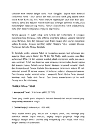 kemudian lebih dikenal dengan nama Imam Senggolo. Seperti telah diuraikan
sebelumnya, nama "Tabut" berasal dari kata Arab yaitu Tabut, yang secara harfiah
berarti Kotak Kayu atau Peti. Konon menurut kepercayaan kaum Bani Israil pada
waktu itu bahwa bila Tabut ini muncul dan berada di tangan pemimpin mereka, akan
mendatangkan kebaikan bagi mereka. Namun sebaliknya bila Tabut tersebut hilang
maka akan dapat mendatangkan malapeta bagi mereka.
Karena upacara ini sudah cukup lama tumbuh dan berkembang di sebagian
masyarakat Kota Bengkulu, maka akhirnya dipandang sebagai upacara tradisional
orang Bengkulu. Baik dari kalangan kaum Sipai maupun oleh seluruh masyarakat
Melayu Bengkulu. Dengan demikian jadilah Upacara Tabot sebagai Upacara
Tradisional dari suku Melayu Bengkulu.
Di Bengkulu sendiri, upacara Tabot ini merupakan upacara hari berkabung atas
gugurnya Syaid Agung Husien bin Ali bin Abi Thalib, salah seorang cucu Nabi
Muhammad SAW. Inti dari upacara tersebut adalah mengenang usaha dan upaya
para pemimpin Syi'ah dan kaumnya yang berupaya mengumpulkan bagian-bagian
dari jenazah Husien. Setelah semua bagian tubuhnya terkumpul kemudian diarak
dan dimakamkan di Padang Karbala. Seluruh upacara berlangsung selama 10 hari,
yaitu dari tanggal 01 sampai dengan 10 Muharram. Adapun tahapan dari upacara
Tabot tersebut adalah sebagai berikut : Mengambil Tanah, Duduk Penja, Meradai,
Merajang, Arak Penja, Arak Serban, Gam (masa tenang/berkabung) dan Arak
Gedang serta Tabot terbuang.
PROSESI RITUAL TABOT
1. Mengambil Tanah ( 1 Muharam pkl 22:00 WIB)
Tanah yang diambil pada tahapan ini haruslah berasal dari tempat keramat yang
mengandung unsur-unsur magis.
2. Duduk Penja ( 5 Muharam pkl 16:00 WIB)
Penja adalah benda yang terbuat dari kuningan, perak, atau tembaga yang
berbentuk telapak tangan manusia, lengkap dengan jari-jarinya. Penja yang
dianggap sebagai benda keramat yang mengandung unsur magis, harus dicuci
dengan air limau setiap tahunnya.
 