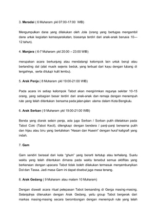 3. Meradai ( 6 Muharam pkl 07:00-17:00 WIB)
Mengumpulkan dana yang dilakukan oleh Jola (orang yang bertugas mengambil
dana untuk kegiatan kemasyarakatan, biasanya terdiri dari anak-anak berusia 10—
12 tahun).
4. Manjara ( 6-7 Muharam pkl 20:00 – 23:00 WIB)
merupakan acara berkunjung atau mendatangi kelompok lain untuk beruji atau
bertanding dal (alat musik sejenis beduk, yang terbuat dari kayu dengan lubang di
tengahnya, serta ditutupi kulit lembu).
5. Arak Penja ( 8 Muharam pkl 19:00-21:00 WIB)
Pada acara ini setiap kelompok Tabot akan mengirimkan regunya sekitar 10-15
orang, yang sebagian besar terdiri dari anak-anak dan remaja dengan menempuh
rute yang telah ditentukan bersama pada jalan-jalan utama dalam Kota Bengkulu.
6. Arak Serban ( 9 Muharam pkl 19:00-21:00 WIB)
Benda yang diarak selain penja, ada juga Serban / Sorban putih diletakkan pada
Tabot Coki (Tabot Kecil), dilengkapi dengan bendera / panji-panji berwarna putih
dan hijau atau biru yang bertuliskan “Hasan dan Husein” dengan huruf kaligrafi yang
indah.
7. Gam
Gam sendiri berasal dari kata “ghum” yang berarti tertutup atau terhalang. Suatu
waktu yang telah ditentukan dimana pada waktu tersebut semua aktifitas yang
berkenaan dengan upacara Tabot tidak boleh dilakukan termasuk menyembunyikan
Dol dan Tassa. Jadi masa Gam ini dapat disebut juga masa tenang.
8. Arak Gedang ( 9 Muharam atau malam 10 Muharam)
Dengan diawali acara ritual pelepasan Tabot bersanding di Gerga masing-masing.
Selanjutnya diteruskan dengan Arak Gedang, yaitu group Tabot bergerak dari
markas masing-masing secara berombongan dengan menempuh rute yang telah
 