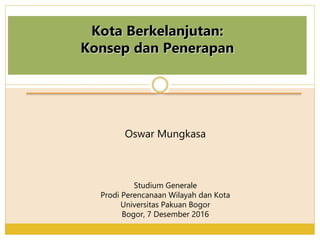 Kota Berkelanjutan:
Konsep dan Penerapan
Oswar Mungkasa
Studium Generale
Prodi Perencanaan Wilayah dan Kota
Universitas Pakuan Bogor
Bogor, 7 Desember 2016
 