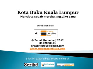 Kota Buku Kuala Lumpur
 Mencipta sebab mereka mesti ke sana


              Disediakan oleh




        © Zamri Mohamad, 2012
              0192880451
       kreatifkursus@gmail.com
       www.kursuspenulisan.com



    Slide ini dapat dibaca secara online di
 