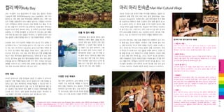 켈리 베이Kelly Bay

마리 마리 민속촌 Mari Mari Cultural Village

코타 키나발루 시내 중심가에서 약 40분 정도 떨어진 투아란

사바의 주요한 5개 부족의 전통 의식주를 체험하는, 일종의 민

Tuaran의 깜풍 라야라야Kampung Laya Laya에서는 코타 키나

속촌이라 부를 만한 곳이 마리 마리 컬쳐 빌리지Mari Mari

발루의 또 다른 매력, 에코 투어리즘을 경험하게 된다. 자연 그대

Cultural Village이다. 독특한 점은 실제 원주민들의 주거 형태

로의 식생을 경험하면서 이와 더불어 살아가는 사람들과 어우러진

를 사실적으로 재현하기 위해 도심에서 30여 분쯤 떨어진 숲 속

시간! 선착장에서 편안한 좌석까지 갖춘 뗏목을 타고 출발, 약 30

에 조성되어 있다는 것. 계곡과 숲을 오가며 다양한 양식의 전통

분 정도 강을 따라 내려가면 수상 공원으로 지정된 켈리 베이Kelly

가옥과 부족의 삶을 체험하기에, 현실감이 매우 뛰어난 민속촌으

Bay에 이르게 된다. 8km에 이르는 강 유역과 남지나해의 해변을

로 평가 받고 있다. 아침 10시, 오후 2시와 6시 등 하루 세 번의

포함하는 이 지역에 접어들면, 강 좌우로 한 치의 틈도 없이 빼곡

민물 게 잡이 체험

하게 자란 맹그로브 숲이 끝없이 이어진다. 이 열대의 하천이 선사

투어 프로그램을 운영하고 있는 이곳에서 바자우, 룬다예, 무룻,
룽구스, 두순 등 사바주의 주요 부족의 전통을 체험하게 된다.

선착장에서 켈리 베이로 향하는 동안

하는 풍성한 초록의 향연을 따라 강 기슭 마을에 뗏목은 도착한다.

닭고기와 여러 채소, 양념 등을 취향에 따라 여행자가 손수 대나

강으로 밀어 넣는 광경이 내내 궁금

무 통에 넣는 것으로 체험이 시작된다. 이를 화덕에 넣어 익히

상가옥에서 옥수수 가루 반죽을 넓게 펴 구운 다음 커리 소스에 찍

했었다면 그 비밀은 켈리 베이를 떠

는 전통 요리인데, 대나무 통에 이름을 적으면 나중에 시식할 수

어 먹는 로티 차나이Roti Canai라는 음식(고소한 빵과 독특한 향

나 되돌아 오는 동안 밝혀진다. 그물

있다. 뒤이어 롱 하우스라 부르는 말레이 전통 가옥이면서, 부족

의 커리가 잘 어울려 제법 괜찮은 맛!)을 맛보고, 정통 중국식 발

을 드리웠던 곳에 이르러 선장은 여

의 특징과 주거지에 따라 다른 집들을 차례로 들르고, 다양한 전

마사지도 받게 된다. 그런 다음, 바틱 염색 등의 전통 공예를 체험

행자들에게 일일이 그물 하나씩을 걷

통 생활 양식을 손수 체험하거나 시연을 관람한다. 민속촌 체험

하는가 하면, 원주민들의 블로우파이프도 시연해 볼 수 있다. 뿐만

어 올려 보라고 권하는데, 통발 속에

의 끝은 전통 타악 연주와 춤, 그리고 대나무 댄스로 장식된다.

아니라, 맹그로브 숲을 따라 열대 밀림을 트레킹 하는 프로그램도

는 어김 없이 작은 민물 게가 적어도

전통 가옥들에서 만났던 부족민(?)들이 무대에 올라 악기를 연주

모험심을 즐기는 여행자들에게 매우 인기 있다. 이처럼 강과 숲의

한두 마리씩은 들어 있다! 누구의 통

하고 춤을 추며, 관객들과 어우러져 대나무 댄스를 즐긴다. 코타

생태를 가까이서 보고 지역의 전통 공예와 음식을 체험하는 대표

발에 게가 가장 많이 들어 있는지 내

키나발루 일대에서 타악 연주와 대나무 댄스를 가장 수준 높게

적인 에코 투어리즘 여행지로 사랑 받고 있다.

기를 해 보는 것도 재미 있을듯.

구사하는 팀이라는 명성에 걸맞게 화려한 퍼포먼스가 압권이다.

바틱 체험
바틱은 말레이시아 전통 염색법을 이용한 천 공예와 이 방식으로

다양한 수상 레포츠

만들어진 전통 직물을 일컫는 말이자 말레이시아 전통 문화를 상

캘리 베이 일대에서는 강과 해변을 오가며

징하고 있다. 켈리 베이에서도 바틱을 체험할 수 있는데, 하얀 천

다양한 수상 레포츠를 체험할 수 있는데,

위에 파라핀을 녹여 테두리 선을 그린 뒤 천연 물감으로 색을 입

특히 강을 이용하다 보니 물결이 잔잔해

혀 그늘에서 천을 말리면 완성. 물론 이 과정은 여행자들을 위해

안전하게 즐기기에 좋다. 수상 자전거, 카

간소화 시킨 것이고, 실제 섬세한 무늬만큼 공정도 까다로와 최

약, 바나나보트, 얇은 보드에 의지해 물살을

고급 제품은 세계 패션 시장에서도 높은 평가를 받고 있다.

가르는 보디 서핑 등으로 스릴을 만끽한다.

Premier Golf Centre, Komplex Sukan kota Kinabalu, Jalan Istiadat, Likas, 88400 Kota Kinabalu
6088234-605 / www.kellybays.com [ 투어 패키지 ] 피크닉 패키지 : 맹그로브 크루즈, 민물 게 잡이, 수상 레포츠, 바틱 체
험 및 점심 뷔페 등 포함 캠핑 패키지(1박2일) : 맹그로브 크루즈, 민물 게 잡이, 수상 레포츠, 바비큐 디너와 조식 등 포함

◎ 마리 마리 컬쳐 빌리지의 체험들
[ 전통 음식 체험 ]
팔뚝 길이 정도로 자른 대나무 통에 여러 재료를 넣고 화덕에 통째로
넣어 익히는 요리가 대표적. 이와 더불어 달군 팬에 코코넛을 실처럼
뿌리면서 익혀 먹는 코코넛 과자를 직접 만들어 먹을 수 있다.
[ 블로우 파이프 ]
기다란 관에 독침 등을 넣어 사냥이나 전쟁을 벌이던 전통 무기. 관람
객들은 이를 사용해 직접 과녁에 침을 쏘는 체험을 하는데, 센 바람을
순식간에 불어 넣어야 해 생각보다 쉽지 않다.
[ 대나무 불 피우기 ]
대나무에 홈을 판 뒤 마찰을 이용해 불을 피우는 전통 방식. 습기가
많아 쉽지 않은데, 능숙하면서도 고되 보이는 솜씨로 불을 피워 내면
관람객들의 뜨거운 박수가 뒤따른다.

Sightseeing

뗏목에서 선원이 통발 그물을 하나씩
이곳에서 여러 가지 인상적인 체험을 하게 되는데, 우선 널찍한 수

[ 트렘플린 ]
널찍하게 짠 대나무 발판이 전통 가옥 가운데 움푹 들어간 공간을 내
어 깔려 있는데, 그 바닥은 탄성이 좋은 나무가 받치고 있다. 이 발판
에서 힘껏 뛰면 마치 트렘플린처럼 몸이 튕겨 오르는데, 상당한 힘과
요령이 필요해서 쉽지 않다. 트렘플린 위 천장에 장신구 등을 달아 놓
고 이를 낚아 채는 내기를 하곤 한다.
[ 전통주 ]
흔히
‘리힝’
이라 부르는, 쌀이나 옥수수로 빚어 증류한 전통주를 맛보
게 된다. 도수가 높지는 않지만 달착지근하게 넘어가는 느낌이 좋아
작은 대나무잔에 내어 오는 술이 모자란 듯 거듭 청하는 이들도 있다.
Lot 227 – 229, 2nd Floor, Wisma Sabah, Jalan Tun Fuad
Stephen, 88000 Kota Kinabalu
6088-260-501 / www.
traversetours.com
빌리지 관람과 뷔페 식사, 전통 공연 등이 포함된
패키지가 150링깃.

04
+
05

 
