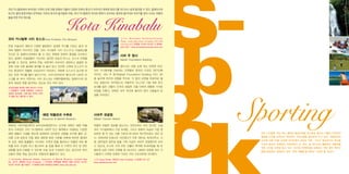 Sb Sporting
o
o

코타 키나발루에서 보르네오 지역의 오랜 전통 문화와 더불어 다양한 민족과 종교가 어우러진 독특한 분위기를 어디서나 쉽게 발견할 수 있다. 말레이시아
최고의 열대 휴양지에서 만끽하는 자연과 휴식의 즐거움에 더해, 코타 키나발루의 역사와 문화가 선사하는 풍부한 볼거리와 이야기를 찾아 나서는 여행자

Kota Kinabalu

들을 위한 주요 명소들.

코타 키나발루 시티 모스크 Kota Kinabalu City Mosque

Tun Mustapha Building,Sulaman
Road, Likas Bay,Kota Kinabalu [레스토랑
Atmosphere]
매일 10:00~02:00
6088425-100 / www.atmosphererestaurant.com

은빛 이슬라믹 패턴과 시원한 블루톤이 섬세한 무늬를 이루는 돔과 네
개의 첨탑이 어우러진 건물. 코타 키나발루 시티 모스크’ 이슬람교를
‘
는
국교로 둔 말레이시아에서 볼 수 있는 독특한 문화적 풍경을 선사하고

사바 주 청사

있다. 말레이 무슬림들이 기도하는 경건한 모습과 만나고, 모스크 안팎을

Sabah Foundation Building

둘러볼 수 있는데, 흰색과 은빛, 파란색이 어우러진 세련되고 깔끔한 외
관에 더해 사원 둘레에 해자를 파 놓아 맑고 잔잔한 수면에 모스크가 비

멀리서도 금방 눈에 띄는 독특한 외관.

치는 풍경까지 연출해 신비감까지 자아낸다. 덕분에 모스크가 호수에 떠

코타 키나발루를 대표하는 건축물로 알려진 이것은 1977년에

있는 듯한 착시를 불러 일으키기도. 사우디아라비아 메디나의 나바위 모

지어진, 사바 주 청사Sabah Foundation Building 이다. 30

스크를 본 따서 지었다는 시티 모스크는 여행자들에게는 말레이시아 문

층 높이에 유리와 강철을 주조로, 각 층의 상판을 따로따로 올

화의 새로운 면을 발견하는 장소로 모두 의미 있다.

리는 공법으로 지어졌는데, 저층부의 가느다란 기둥 위로 옥수

금요일을 제외한 매일 08:00~17:00
무슬림의 기도를 방해하는 고성이나
잡담은 금지되며, 소매 없는 옷이나 반바
지 등을 입고 들어갈 수 없다.

숫대를 닮은 건물이 72개의 정밀한 각을 이루며 원통에 가까운

모양을 이룬다. 외벽은 모두 유리로 둘러져 있어 사람들의 탄
성을 자아낸다.

해양 박물관과 수족관

사바주 관광청

Aquarium & Marine Museum

Sabah Tourism Board

1995년 사바주립대학내 보르네오해양연구소 단지에 세워진 해양 박물

여행의 유용한 정보를 얻는다는 것만으로도 의미 있지만, 사실

관과 수족관은 코타 키나발루와 사바주 인근 해역에서 자생하는 다양한

코타 키나발루에서 가장 오래된, 그리고 원래의 모습이 가장 잘

해양 생물과 식생을 한눈에 살펴보며 신비로운 경험을 하기에 좋은 곳.

보존된 몇 안 되는 건물 가운데 하나여서 역사적으로도 의미 있

대형 고래 표본과 각종 해양 생태계 표본 자료를 비롯해 희귀한 열대어

다. 1916년에 인쇄소로 지어졌다가 이후 재무성, 회계사무소, 시

와 산호, 해양 동물들이 서식하는 수족관 등을 둘러보고 박물관 외부 통

청, 법무장관 집무실 등을 거쳐 지금의 사바주 관광청으로 쓰이

로를 따라 조성된 미니 맹그로브 숲 등을 통해 이 지역의 바다 및 연안

고 있는데, 도시의 거의 모든 건물이 폭격에 파괴되었을 때 유

생태를 쉽게 이해할 수 있도록 내실 있게 구성되어 있는 공간으로 현지

일하게 남은 3개의 건축물 중 하나이다. 새하얀 외관에 코타 키

인들의 현장 학습 장소로도 유용하게 활용되고 있다.

나발루가 시작된 오래된 거리인 가야 스트리트에 자리한다.

University Malaysia Sabah, Aquarium & Marine Museum, Locked Bag
No. 2073, 88999 Kota Kinabalu
수요일과 공휴일을 제외한 매일 09:30~12:30,
14:00~16:30
10링깃
6088-320-000(Ext.2590) www.ums.edu.my

51 Gaya Street, 88000 Kota Kinabalu
www.sabahtourism.com

6088 212 121

코타 키나발루 역시 여느 열대의 휴양지처럼 한가로운 휴식과 더불어 이국적인
열정을 만끽할 아웃도어 액티비티 프로그램을 풍성하게 두고 있다. 해변에서의
시간에 더해 20분 남짓한 무인도에서 보내는 하루, 그리고 동남아시아 최고봉
으로의 등산과 트레킹이 더해지면서 산, 바다, 숲 어디서건 활동적인 여행자를
위한 시간을 마련해 놓고 있다. 여기에 자연환경을 보호하기 위한 에코 투어리
즘을 일찌감치 실천하고 있어‘착한 여행법’ 배우는 기회도 될 것이다.
을

 