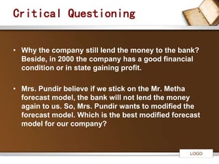 LOGO 
Critical Questioning 
• Why the company still lend the money to the bank? 
Beside, in 2000 the company has a good financial 
condition or in state gaining profit. 
• Mrs. Pundir believe if we stick on the Mr. Metha 
forecast model, the bank will not lend the money 
again to us. So, Mrs. Pundir wants to modified the 
forecast model. Which is the best modified forecast 
model for our company? 
 