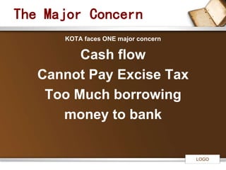 LOGO 
The Major Concern 
KOTA faces ONE major concern 
Cash flow 
Cannot Pay Excise Tax 
Too Much borrowing 
money to bank 
 