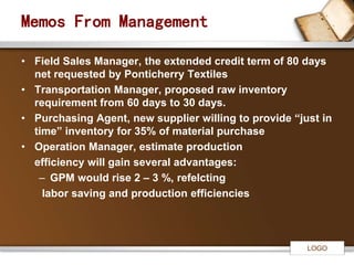 LOGO 
Memos From Management 
• Field Sales Manager, the extended credit term of 80 days 
net requested by Ponticherry Textiles 
• Transportation Manager, proposed raw inventory 
requirement from 60 days to 30 days. 
• Purchasing Agent, new supplier willing to provide “just in 
time” inventory for 35% of material purchase 
• Operation Manager, estimate production 
efficiency will gain several advantages: 
– GPM would rise 2 – 3 %, refelcting 
labor saving and production efficiencies 
 
