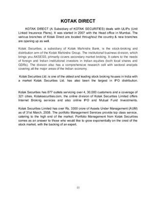 11
KOTAK DIRECT
KOTAK DIRECT (A Subsidiary of KOTAK SECURITIES) deals with ULIPs (Unit
Linked Insurance Plans). It was started in 2007 with the Head office in Mumbai. The
various branches of Kotak Direct are located throughout the country & new branches
are opening up as well.
Kotak Securities, a subsidiary of Kotak Mahindra Bank, is the stock-broking and
distribution arm of the Kotak Mahindra Group. The institutional business division, which
brings you AKSESS, primarily covers secondary market broking. It caters to the needs
of foreign and Indian institutional investors in Indian equities (both local shares and
GDRs). The division also has a comprehensive research cell with sectoral analysts
covering all the major areas of the Indian economy.
Kotak Securities Ltd. is one of the oldest and leading stock broking houses in India with
a market Kotak Securities Ltd. has also been the largest in IPO distribution.
Kotak Securities has 877 outlets servicing over 4, 30,000 customers and a coverage of
321 cities. Kotaksecurities.com, the online division of Kotak Securities Limited offers
Internet Broking services and also online IPO and Mutual Fund Investments.
Kotak Securities Limited has over Rs. 3300 crore of Assets Under Management (AUM)
as of 31st March, 2008. The portfolio Management Services provide top class service,
catering to the high end of the market. Portfolio Management from Kotak Securities
comes as an answer to those who would like to grow exponentially on the crest of the
stock market, with the backing of an expert.
 