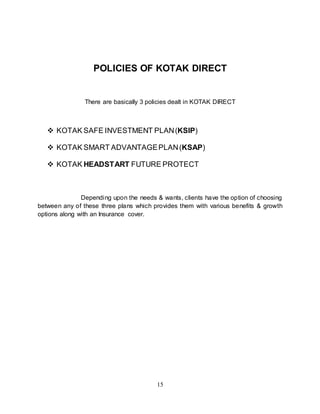 15
POLICIES OF KOTAK DIRECT
There are basically 3 policies dealt in KOTAK DIRECT
 KOTAK SAFE INVESTMENT PLAN(KSIP)
 KOTAK SMART ADVANTAGEPLAN(KSAP)
 KOTAK HEADSTART FUTURE PROTECT
Depending upon the needs & wants, clients have the option of choosing
between any of these three plans which provides them with various benefits & growth
options along with an Insurance cover.
 