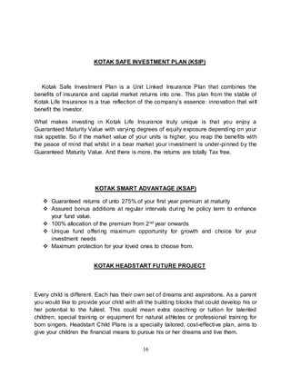 16
KOTAK SAFE INVESTMENT PLAN (KSIP)
Kotak Safe Investment Plan is a Unit Linked Insurance Plan that combines the
benefits of insurance and capital market returns into one. This plan from the stable of
Kotak Life Insurance is a true reflection of the company’s essence: innovation that will
benefit the investor.
What makes investing in Kotak Life Insurance truly unique is that you enjoy a
Guaranteed Maturity Value with varying degrees of equity exposure depending on your
risk appetite. So if the market value of your units is higher, you reap the benefits with
the peace of mind that whilst in a bear market your investment is under-pinned by the
Guaranteed Maturity Value. And there is more, the returns are totally Tax free.
KOTAK SMART ADVANTAGE (KSAP)
 Guaranteed returns of unto 275% of your first year premium at maturity
 Assured bonus additions at regular intervals during he policy term to enhance
your fund value.
 100% allocation of the premium from 2nd year onwards
 Unique fund offering maximum opportunity for growth and choice for your
investment needs
 Maximum protection for your loved ones to choose from.
KOTAK HEADSTART FUTURE PROJECT
Every child is different. Each has their own set of dreams and aspirations. As a parent
you would like to provide your child with all the building blocks that could develop his or
her potential to the fullest. This could mean extra coaching or tuition for talented
children, special training or equipment for natural athletes or professional training for
born singers. Headstart Child Plans is a specially tailored, cost-effective plan, aims to
give your children the financial means to pursue his or her dreams and live them.
 