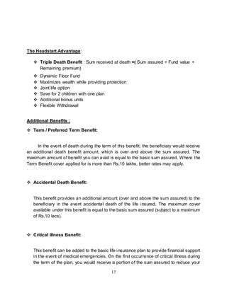 17
The Headstart Advantage:
 Triple Death Benefit : Sum received at death =( Sum assured + Fund value +
Remaining premium)
 Dynamic Floor Fund
 Maximizes wealth while providing protection
 Joint life option
 Save for 2 children with one plan
 Additional bonus units
 Flexible Withdrawal
Additional Benefits :
 Term / Preferred Term Benefit:
In the event of death during the term of this benefit, the beneficiary would receive
an additional death benefit amount, which is over and above the sum assured. The
maximum amount of benefit you can avail is equal to the basic sum assured. Where the
Term Benefit cover applied for is more than Rs.10 lakhs, better rates may apply.
 Accidental Death Benefit:
This benefit provides an additional amount (over and above the sum assured) to the
beneficiary in the event accidental death of the life insured. The maximum cover
available under this benefit is equal to the basic sum assured (subject to a maximum
of Rs.10 lacs).
 Critical Illness Benefit:
This benefit can be added to the basic life insurance plan to provide financial support
in the event of medical emergencies. On the first occurrence of critical illness during
the term of the plan, you would receive a portion of the sum assured to reduce your
 