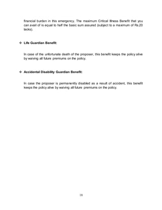 18
financial burden in this emergency. The maximum Critical Illness Benefit that you
can avail of is equal to half the basic sum assured (subject to a maximum of Rs.20
lacks).
 Life Guardian Benefit:
In case of the unfortunate death of the proposer, this benefit keeps the policy alive
by waiving all future premiums on the policy.
 Accidental Disability Guardian Benefit:
In case the proposer is permanently disabled as a result of accident, this benefit
keeps the policy alive by waiving all future premiums on the policy.
 