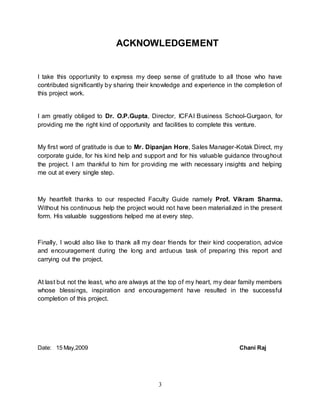 3
ACKNOWLEDGEMENT
I take this opportunity to express my deep sense of gratitude to all those who have
contributed significantly by sharing their knowledge and experience in the completion of
this project work.
I am greatly obliged to Dr. O.P.Gupta, Director, ICFAI Business School-Gurgaon, for
providing me the right kind of opportunity and facilities to complete this venture.
My first word of gratitude is due to Mr. Dipanjan Hore, Sales Manager-Kotak Direct, my
corporate guide, for his kind help and support and for his valuable guidance throughout
the project. I am thankful to him for providing me with necessary insights and helping
me out at every single step.
My heartfelt thanks to our respected Faculty Guide namely Prof. Vikram Sharma.
Without his continuous help the project would not have been materialized in the present
form. His valuable suggestions helped me at every step.
Finally, I would also like to thank all my dear friends for their kind cooperation, advice
and encouragement during the long and arduous task of preparing this report and
carrying out the project.
At last but not the least, who are always at the top of my heart, my dear family members
whose blessings, inspiration and encouragement have resulted in the successful
completion of this project.
Date: 15 May,2009 Chani Raj
 
