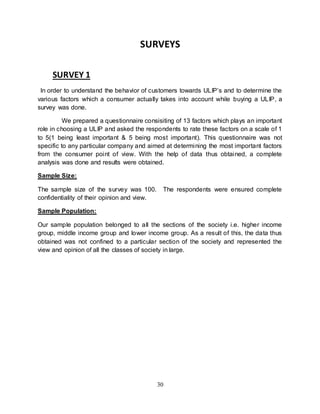 30
SURVEYS
SURVEY 1
In order to understand the behavior of customers towards ULIP’s and to determine the
various factors which a consumer actually takes into account while buying a ULIP, a
survey was done.
We prepared a questionnaire consisiting of 13 factors which plays an important
role in choosing a ULIP and asked the respondents to rate these factors on a scale of 1
to 5(1 being least important & 5 being most important). This questionnaire was not
specific to any particular company and aimed at determining the most important factors
from the consumer point of view. With the help of data thus obtained, a complete
analysis was done and results were obtained.
Sample Size:
The sample size of the survey was 100. The respondents were ensured complete
confidentiality of their opinion and view.
Sample Population:
Our sample population belonged to all the sections of the society i.e. higher income
group, middle income group and lower income group. As a result of this, the data thus
obtained was not confined to a particular section of the society and represented the
view and opinion of all the classes of society in large.
 
