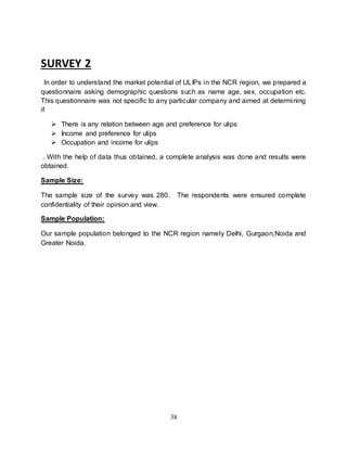 38
SURVEY 2
In order to understand the market potential of ULIPs in the NCR region, we prepared a
questionnaire asking demographic questions such as name age, sex, occupation etc.
This questionnaire was not specific to any particular company and aimed at determining
if
 There is any relation between age and preference for ulips
 Income and preference for ulips
 Occupation and income for ulips
. With the help of data thus obtained, a complete analysis was done and results were
obtained.
Sample Size:
The sample size of the survey was 280. The respondents were ensured complete
confidentiality of their opinion and view.
Sample Population:
Our sample population belonged to the NCR region namely Delhi, Gurgaon,Noida and
Greater Noida.
 