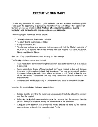 4
EXECUTIVE SUMMARY
I ,Chani Raj ,enrollment no.7 BS1073, am a student of ICFAI Business School-Gurgaon.
I was given the opportunity to pursue my internship in KOTAK DIRECT for a period of
fourteen weeks. My project is titled Analysis of consumer investment buying
behavior and innovation in insurance in present scenario.
The basic project objectives are as follows:
 To study consumer investment behavior
 To study brand awareness of Kotak
 Comparison of ULIPs.
 To discuss various new avenues in insurance and find the Market potential of
ULIP in NCR regions which was divided into four regions viz: Delhi, Gurgaon,
Noida, and Greater Noida.
As a part of my project I was required to carry out two surveys.
The following vital conclusions were derived:
 Trust needs to be developed among the customers both as far as the ULIP as a product
is concerned
 Some respondents despite of knowing about ULIP were hesitant to talk on it because
they were not too confident about their knowledge. This very fact completely declines
the concept of providing switches as a lucrative feature in ULIP (which is done by most
of the companies). The reason is that very rarely people have the ability or time to use
these features.
 Awareness was missing specifically in Greater Noida and Noida in comparison to Delhi.
Important Recommendations that were suggested are:
 Building trust by providing the customers with adequate knowledge about the company
and then the product.
 Enhancing the level of awareness in terms of the company, their Partners and then the
product and special emphasis among the female chunk of the population.
 Adequate advertisement via appropriate media should be done by the various
companies as is done in the case of mutual Funds.
 