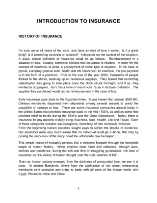5
INTRODUCTION TO INSURANCE
HISTORY OF INSURANCE
I’m sure we’ve all heard of the word, and have an idea of how it works. Is it a great
thing? Is it something concrete or abstract? It depends on the context of the situation.
A quick, simple definition of insurance could be as follows: Reimbursement in a
situation of loss. Usually, someone decides that insurance is needed. In order for the
concept of insurance to arise, a prepayment of some type is required. In the case of
typical, everyday general auto, health and life insurance, for example, the pre payment
is in the form of a premium. Prior to the eve of the year 2000, thousands of people
flocked to the stores, stocking up on numerous supplies. They feared that something
catastrophic was going to take place once the clock struck midnight, and if so, they
wanted to do prepare. Isn’t this a form of insurance? Sure in its basic definition. The
supplies they purchased would act as reimbursement in the case of loss.
Early insurance goes back to the Egyptian times. It was known that around 3000 BC,
Chinese merchants dispersed their shipments among several vessels to avoid the
possibility of damage or loss. There are some insurance companies around today in
the United States that provided insurance back in the mid 1700’s, as well as some that
provided relief to banks during the 1930’s and the Great Depression. Today, there is
insurance for any aspects of daily living: Business, Auto, Health, Life and Travel. Each
of those categories includes sub-categories, branching off into numerous divisions.
From the beginning human societies sought ways to soften the shocks of existence.
Our ancestors were very much aware that no individual could go it alone, that only by
pooling the resources of the many could the unfortunate few be helped.
This simple notion of mutuality persists like a welcome footpath through the incredible
tangle of human history. While empires have risen and collapsed, through wars,
famines and pestilence, during the ebb and flow of struggling generations, the idea of
insurance as “the victory of human thought over the rude violence of life”
Even as human society emerged from the darkness of unrecorded time, we see it at
once. In ancient Babylonia, where from the confluence of two rivers, enterprising
merchants sent caravans and ships to trade with all parts of the known world: with
Egypt, Phoenicia, India and China.
 