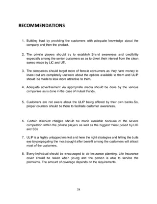 58
RECOMMENDATIONS
1. Building trust by providing the customers with adequate knowledge about the
company and then the product.
2. The private players should try to establish Brand awareness and credibility
especially among the senior customers so as to divert their interest from the clean
sweep made by LIC and UTI.
3. The companies should target more of female consumers as they have money to
invest but are completely unaware about the options available to them and ULIP
should be made to look more attractive to them.
4. Adequate advertisement via appropriate media should be done by the various
companies as is done in the case of mutual Funds.
5. Customers are not aware about the ULIP being offered by their own banks.So,
proper counters should be there to facilitate customer awareness.
6. Certain discount charges should be made available because of the severe
competition within the private players as well as the biggest threat posed by LIC
and SBI.
7. ULIP is a highly untapped market and here the right strategies and hitting the bulls
eye by propagating the most sought after benefit among the customers will attract
most of the customers.
8. Every individual should be encouraged to do insurance planning. Life Insurance
cover should be taken when young and the person is able to service the
premiums. The amount of coverage depends on the requirements.
 