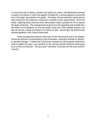 6
To reduce the risk of robbery, plunder and capture for ransom, the Babylonians devised
a system of contracts in which the supplier of capital for a venture agreed to cancel the
loan if the trader was robbed of his goods. The trader who borrowed the capital paid an
extra amount for this protection (a premium) in addition to the usual interest. As for the
lender, collecting these premiums from many traders made it possible for him to absorb
the losses of the few. This arrangement proved to be more appealing and sensible than
the earlier one of pledging not only the trader’s ships and other tangible property, but
also his life (as a slave) and those of his family as well. Accordingly, the practice was
sensibly legalized in the Code of Hammurab.
These arrangements became well known to the Phoenicians and to the Greeks,
Hindus we discover a comprehensive code of sea laws, including a principle of “jettison”
or “general average.” It states that if it becomes necessary to throw goods overboard in
order to lighten the ships, such sacrifice for the common benefit should be made good
by a common contribution. The very word “insurance” is derived from the Latin word for
“security.”
 
