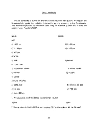 67
QUESTIONNAIRE
We are conducting a survey on the Unit Linked Insurance Plan (ULIP). We request the
Respondents to provide their valuable views on the same by answering to this Questionnaire
.The information provided by you will be used solely for Academic purpose and to study the
present Market Potential of ULIP.
NAME: PLACE:
AGE:
a) 15-20 yrs b) 21-30 yrs
c) 31- 40 yrs d) 41-50 yrs
e) >50 yrs
GENDER:
a) Male b) Female
OCCUPATION:
a) Government Service b) Private Service
c) Business d) Student
e) Others
ANNUAL INCOME:
a) Up to 2lacs b) Between 2-5 lacs
c) 5-7 lacs d) 7-10 lacs
e) Above 10 lacs
1. Are you aware about Unit Linked Insurance Plan (ULIP)?
a) Yes b) No
2. Have you invested in the ULIP of any company; (i) if yes then please tick the following?
 