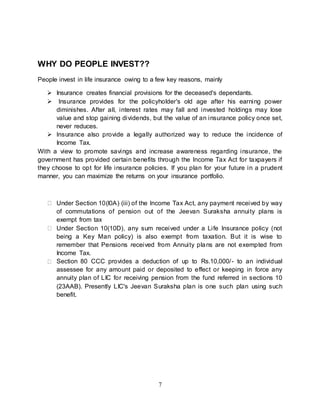7
WHY DO PEOPLE INVEST??
People invest in life insurance owing to a few key reasons, mainly
 Insurance creates financial provisions for the deceased's dependants.
 Insurance provides for the policyholder's old age after his earning power
diminishes. After all, interest rates may fall and invested holdings may lose
value and stop gaining dividends, but the value of an insurance policy once set,
never reduces.
 Insurance also provide a legally authorized way to reduce the incidence of
Income Tax.
With a view to promote savings and increase awareness regarding insurance, the
government has provided certain benefits through the Income Tax Act for taxpayers if
they choose to opt for life insurance policies. If you plan for your future in a prudent
manner, you can maximize the returns on your insurance portfolio.
Under Section 10(l0A) (iii) of the Income Tax Act, any payment received by way
of commutations of pension out of the Jeevan Suraksha annuity plans is
exempt from tax
Under Section 10(10D), any sum received under a Life Insurance policy (not
being a Key Man policy) is also exempt from taxation. But it is wise to
remember that Pensions received from Annuity plans are not exempted from
Income Tax.
Section 80 CCC provides a deduction of up to Rs.10,000/- to an individual
assessee for any amount paid or deposited to effect or keeping in force any
annuity plan of LIC for receiving pension from the fund referred in sections 10
(23AAB). Presently LIC's Jeevan Suraksha plan is one such plan using such
benefit.
 