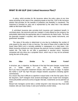 8
WHAT IS AN ULIP (Unit Linked Insurance Plan)?
A policy, which provides for life insurance where the policy value at any time
varies according to the value of the underlying assets at the time. ULIP is life insurance
solution that provides for the benefits of protection and flexibility in investment. The
investment is denoted as units and is represented by the value that it has attained
called as Net Asset Value (NAV).
A unit-linked insurance plan provides both insurance and investment benefit. In
unit-linked plans, the premiums paid are invested in funds offered by the company; the
policyholder determines the appropriate ratio of investments into these funds. The funds
are generally invested in equities, debt instruments, money market instruments, and
government securities.
The value of the policy is determined on any day by multiplying the number of
units issued by the value of units on that day. The value of these units is called the Net
Asset Value (NAV) and is normally published in newspapers on a daily basis. Unit-
linked insurance products are risky because the premium money invested is subject to
market risk. The funds do not offer a guaranteed or assured return. Insurance
companies will only show you a projected return, which may or may not be achieved
during the term of the policy.
Are Ulips Similar To Mutual Funds?
In structure, yes; in objective, no. Because of the high first-year charges, mutual funds
are a better option if you have a five-year horizon.
But if you have a long term investment horizon, then ULIPs have an edge. To explain
this further a ULIP has high first-year charges towards acquisition (including agents’
commissions).
As a result, they find it difficult to outperform mutual funds in the first five years. But in
the long-term, ULIP managers have several advantages over mutual fund managers.
Since policyholder premiums come at regular intervals, investments can be planned out
more evenly.
Mutual fund managers cannot take a similar long-term view because they have bulk
investors who can move money in and out of schemes at short notice.
 