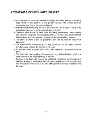 9
ADVANTAGES OF UNIT-LINKED POLICIES:
 A combination of protection and tax advantage, unit-linked policies dominate a
huge chunk of the portfolio of the private insurers. The annual premium
contributes over 70% to the premium income.
 In the event of death during the life of the policy, the sum assured or value of the
policy fund whichever is higher is paid to the nominees.
 There is a lot of flexibility in these plans with falling interest rates. So an investor
can adjust his risk profile according to his choice. The risk element is transferred
to the investor and the insurance company enjoys the capital and solvency.
 The client is aware of the "no guarantee" era and he plans his investment
judiciously.
 The client enjoys transparency, by way of returns on the equity markets
simultaneously enjoying the benefits of life cover.
 It's tax-free, unlike a mutual fund or any other investment, where the gains are
taxed.
 The client also has an option of restructuring his investment pattern which is a
value addition to the original policy (i.e. top-ups)
 Contrary to the traditional policies, the unit linked policies are more transparent,
flexible and easy to understand. The customer has open options for investment
and he is consciously aware of the ratio of his premium towards investment and
life cover.
 
