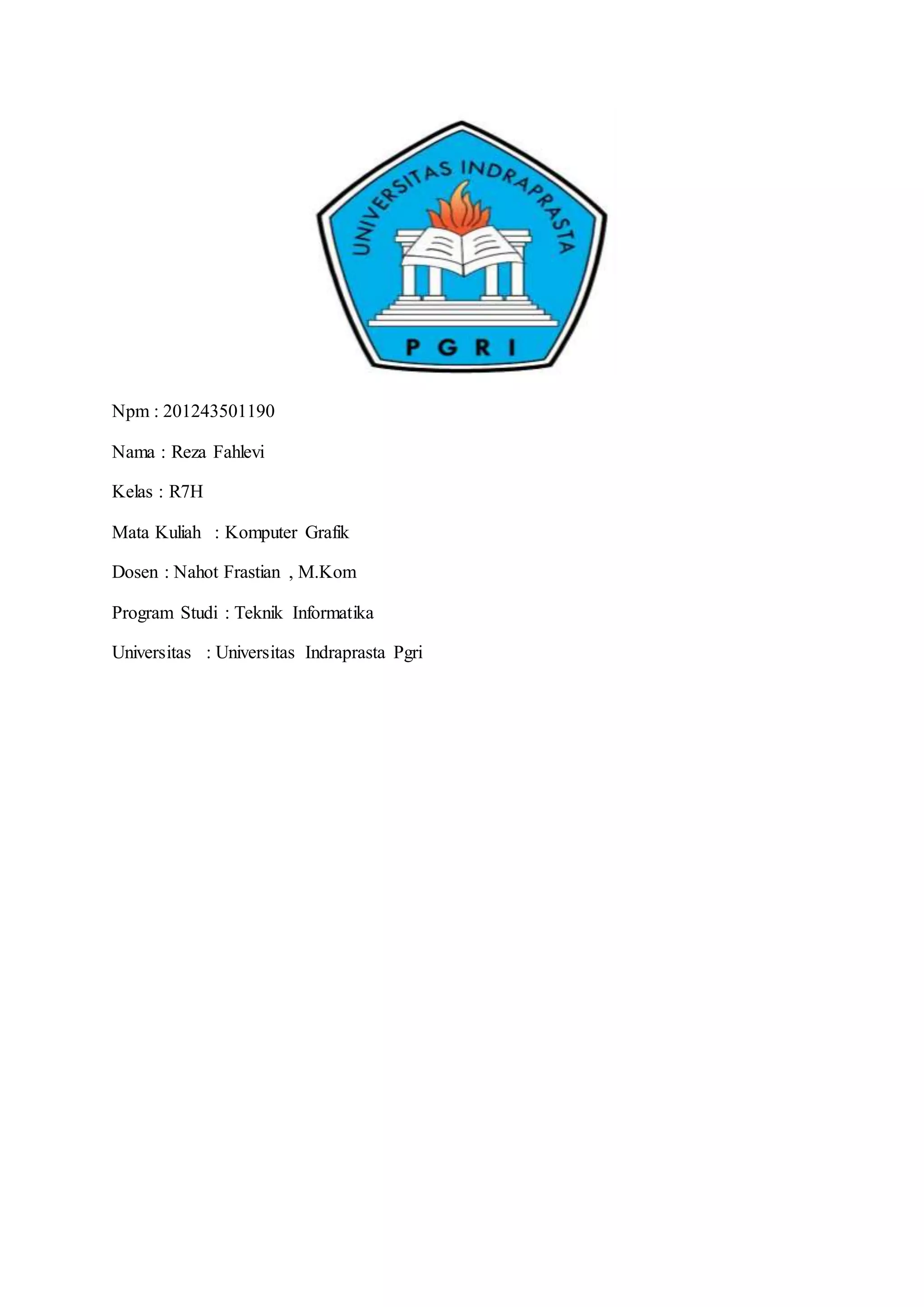 Npm : 201243501190
Nama : Reza Fahlevi
Kelas : R7H
Mata Kuliah : Komputer Grafik
Dosen : Nahot Frastian , M.Kom
Program Studi : Teknik Informatika
Universitas : Universitas Indraprasta Pgri