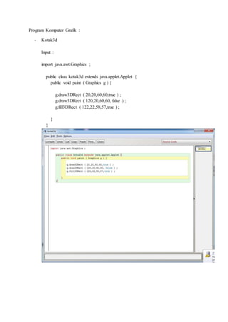 Program Komputer Grafik :
- Kotak3d
Input :
import java.awt.Graphics ;
public class kotak3d extends java.applet.Applet {
public void paint ( Graphics g ) {
g.draw3DRect ( 20,20,60,60,true ) ;
g.draw3DRect ( 120,20,60,60, false ) ;
g.fill3DRect ( 122,22,58,57,true ) ;
}
}