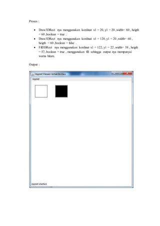 Proses :
Draw3DRect nya menggunakan kordinat x1 = 20, y1 = 20 ,width= 60 , heigth
= 60 ,boolean = true .
Draw3DRect nya menggunakan kordinat x1 = 120, y1 = 20 ,width= 60 ,
heigth = 60 ,boolean = false .
Fill3DRect nya menggunakan kordinat x1 = 122, y1 = 22 ,width= 58 , heigth
= 57, boolean = true , menggunakan fill sehingga output nya mempunyai
warna hitam.
Output :