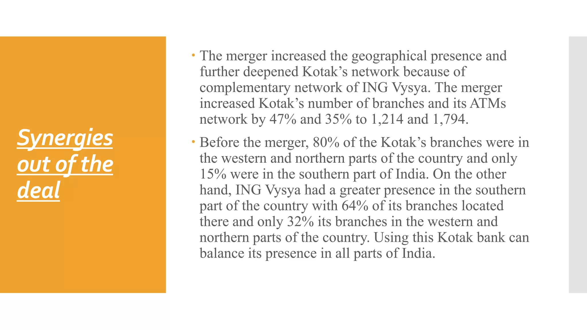 Synergies
out of the
deal
 The merger increased the geographical presence and
further deepened Kotak’s network because of
complementary network of ING Vysya. The merger
increased Kotak’s number of branches and its ATMs
network by 47% and 35% to 1,214 and 1,794.
 Before the merger, 80% of the Kotak’s branches were in
the western and northern parts of the country and only
15% were in the southern part of India. On the other
hand, ING Vysya had a greater presence in the southern
part of the country with 64% of its branches located
there and only 32% its branches in the western and
northern parts of the country. Using this Kotak bank can
balance its presence in all parts of India.
 