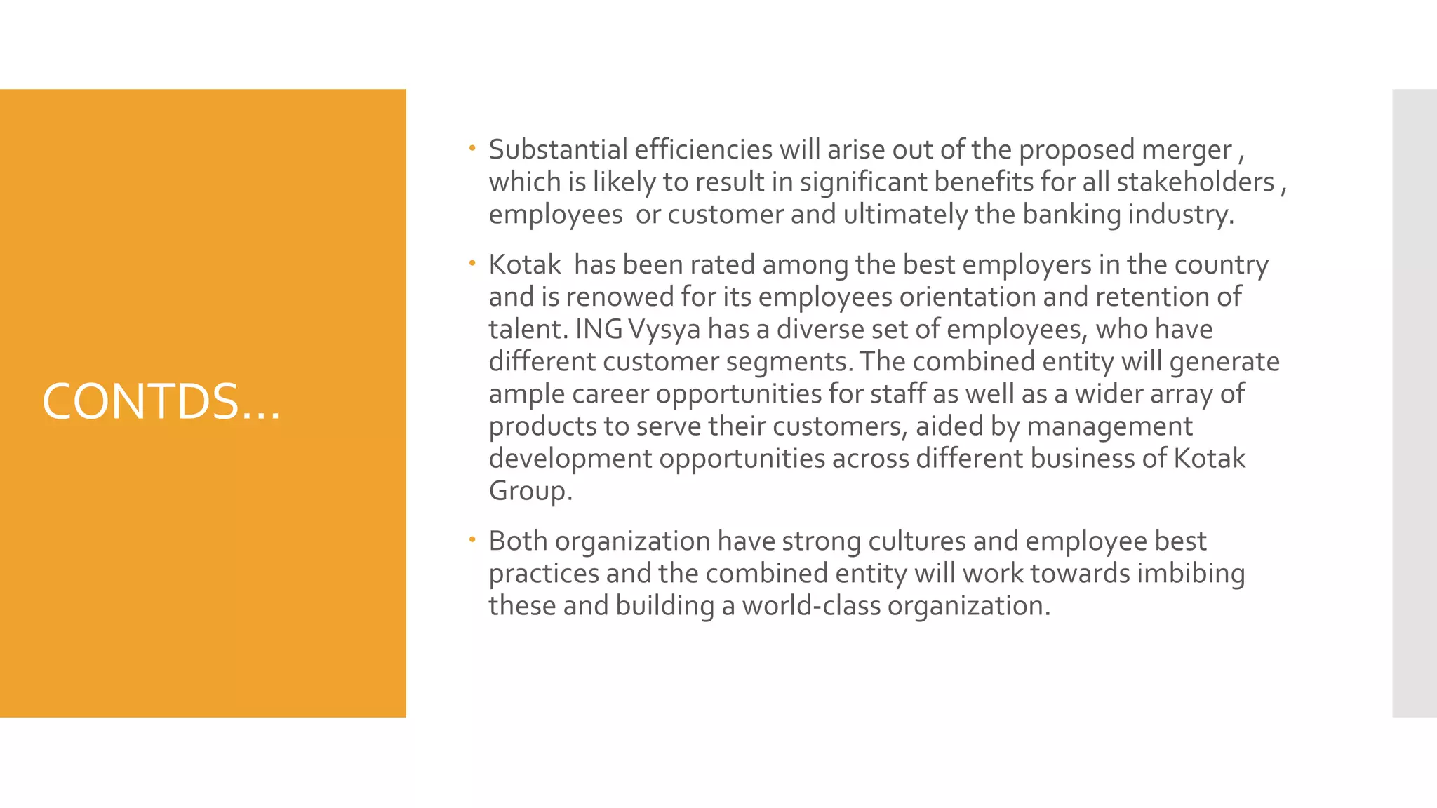 CONTDS…
 Substantial efficiencies will arise out of the proposed merger ,
which is likely to result in significant benefits for all stakeholders ,
employees or customer and ultimately the banking industry.
 Kotak has been rated among the best employers in the country
and is renowed for its employees orientation and retention of
talent. INGVysya has a diverse set of employees, who have
different customer segments.The combined entity will generate
ample career opportunities for staff as well as a wider array of
products to serve their customers, aided by management
development opportunities across different business of Kotak
Group.
 Both organization have strong cultures and employee best
practices and the combined entity will work towards imbibing
these and building a world-class organization.
 
