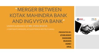 “MERGER BETWEEN
KOTAK MAHINDRA BANK
AND INGVYSYA BANK”
UNDER GUIDANCE OF MR.VIVEK BHATIA
( CORPORATE MERGERS,ACQUISITIONS & RESTRUTURING)
PRESENTED BY,
JITHIN KOSHY
SHASHANK
MUSHAFA
HONEY
VIPUL
 