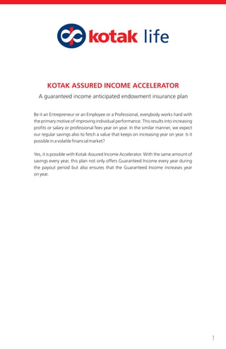 1
KOTAK ASSURED INCOME ACCELERATOR
Be it an Entrepreneur or an Employee or a Professional, everybody works hard with
the primary motive of improving individual performance. This results into increasing
profits or salary or professional fees year on year. In the similar manner, we expect
our regular savings also to fetch a value that keeps on increasing year on year. Is it
possible in a volatile financial market?
Yes, it is possible with Kotak Assured Income Accelerator. With the same amount of
savings every year, this plan not only offers Guaranteed Income every year during
the payout period but also ensures that the Guaranteed Income increases year
on year.
A guaranteed income anticipated endowment insurance plan
 