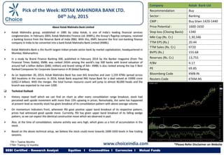 About Kotak Mahindra Bank Limited
 Kotak Mahindra group, established in 1985 by Uday Kotak, is one of India’s leading financial services
conglomerates. In February 2003, Kotak Mahindra Finance Ltd. (KMFL), the Group’s flagship company, received
a banking licence from the Reserve Bank of India (RBI). With this, KMFL became the first non-banking finance
company in India to be converted into a bank Kotak Mahindra Bank Limited (KMBL).
 Kotak Mahindra Bank is the fourth largest Indian private sector bank by market capitalization, headquartered in
Mumbai, Maharashtra.
 In a study by Brand Finance Banking 500, published in February 2014 by the Banker magazine (from The
Financial Times Stable), KMBL was ranked 245th among the world’s top 500 banks with brand valuation of
around half a billion dollars ($481 million) and brand rating of AA+. KMBL is also ranked among the top 5 Best
Ranked Companies for Corporate Governance in IR Global Ranking.
 As on September 30, 2014, Kotak Mahindra Bank has over 641 branches and over 1,159 ATMs spread across
363 locations in the country. In 2014, Kotak Bank acquired ING Vysya Bank for a deal valued at 15000 crore
(US$2.4 billion). With the merger, the total human resource count will jump to almost 40,000 heads and the
branch was expected to rise over 1200.
 Technical Outlook
 History repeat itself which we can find on chart as after every consolidation range breakout, stock had
perceived well upside movement with more than 15% upswing in prices. Remarkably, the same has happened
at present level as recently stock has given breakout of its consolidation pattern with above average volume.
 On momentum indicators front, whenever RSI gave positive upper band breakout of its respective pattern,
prices had witnessed good upside move. Currently, RSI has given upper band breakout of its falling wedge
pattern, so we can expect the identical constructive move which we observed in past.
 Also, at the time of consolidation, volume activity was very high, which gives us a hint of accumulation in the
stock.
 Based on the above technical setup, we believe the stock could move towards 1600-1650 levels in few trading
sessions.
Company Kotak Bank Ltd
Recommendation Buy
Sector : Banking
CMP : Buy btwn 1420-1440
Price Potential : 1600-1650
Stop loss (Closing Basis): 1340
Mkt Cap (Rs. Cr.) 1,30,346
TTM EPS (Rs.) 20.44
TTM Sales (Rs. Cr.) 9720
BVPS (Rs.) 155.68
Reserves (Rs. Cr.) 13,755
P/BV 9.17
PE 69.85
Bloomberg Code KMB:IN
Reuters Code KTKM.NS
TW = Twelve Months
TTM= Trailing 12 months
SEBI Certified – Research Analyst Equities I Commodities I Currencies I Mutual Funds
Pick of the Week: KOTAK MAHINDRA BANK LTD.
04th July, 2015
www.choiceindia.com *Please Refer Disclaimer on Website
 