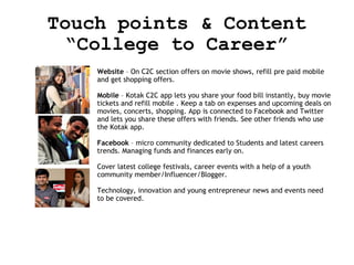 Touch points & Content
“College to Career”
Website – On C2C section offers on movie shows, refill pre paid mobile
and get shopping offers.
Mobile – Kotak C2C app lets you share your food bill instantly, buy movie
tickets and refill mobile . Keep a tab on expenses and upcoming deals on
movies, concerts, shopping. App is connected to Facebook and Twitter
and lets you share these offers with friends. See other friends who use
the Kotak app.
Facebook – micro community dedicated to Students and latest careers
trends. Managing funds and finances early on.
Cover latest college festivals, career events with a help of a youth
community member/Influencer/Blogger.
Technology, innovation and young entrepreneur news and events need
to be covered.

 