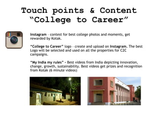Touch points & Content
“College to Career”
Instagram – contest for best college photos and moments, get
rewarded by Kotak.
“College to Career” logo – create and upload on Instagram. The best
Logo will be selected and used on all the properties for C2C
campaigns.
“My India my rules” – Best videos from India depicting innovation,
change, growth, sustainability. Best videos get prizes and recognition
from Kotak (6 minute videos)

 