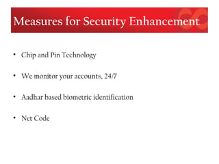 Measures for Security Enhancement
• Chip and Pin Technology
• We monitor your accounts, 24/7
• Aadhar based biometric identification
• Net Code
 