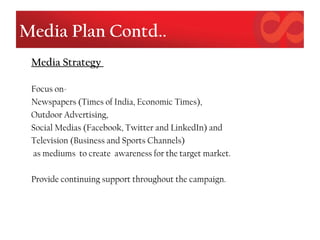 Media Plan Contd..
Media Strategy
Focus on-
Newspapers (Times of India, Economic Times),
Outdoor Advertising,
Social Medias (Facebook, Twitter and LinkedIn) and
Television (Business and Sports Channels)
as mediums to create awareness for the target market.
Provide continuing support throughout the campaign.
 