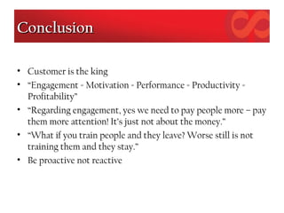 ConclusionConclusion
• Customer is the king
• “Engagement = Motivation = Performance = Productivity =
Profitability”
• “Regarding engagement, yes we need to pay people more – pay
them more attention! It’s just not about the money.”
• “What if you train people and they leave? Worse still is not
training them and they stay.”
• Be proactive not reactive
 