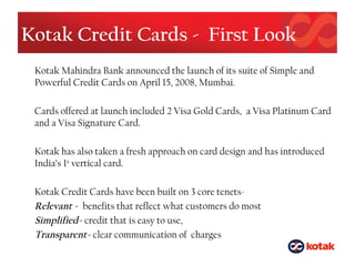 Kotak Credit Cards - First Look
Kotak Mahindra Bank announced the launch of its suite of Simple and
Powerful Credit Cards on April 15, 2008, Mumbai.
Cards offered at launch included 2 Visa Gold Cards, a Visa Platinum Card
and a Visa Signature Card.
Kotak has also taken a fresh approach on card design and has introduced
India’s 1st
vertical card.
Kotak Credit Cards have been built on 3 core tenets-
Relevant - benefits that reflect what customers do most
Simplified- credit that is easy to use,
Transparent- clear communication of charges
 