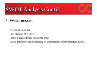 SWOT Analysis Contd.SWOT Analysis Contd.
• Weaknesses
New in the market
Less number of ATM’s
Limited accessibility in remote areas
Lesser publicity and marketing as compared to other premium banks
 