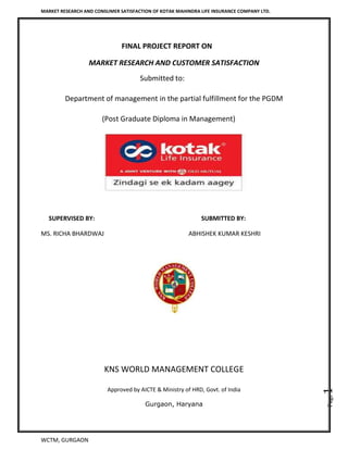MARKET RESEARCH AND CONSUMER SATISFACTION OF KOTAK MAHINDRA LIFE INSURANCE COMPANY LTD.
WCTM, GURGAON
Page1
FINAL PROJECT REPORT ON
MARKET RESEARCH AND CUSTOMER SATISFACTION
Submitted to:
Department of management in the partial fulfillment for the PGDM
(Post Graduate Diploma in Management)
SUPERVISED BY: SUBMITTED BY:
MS. RICHA BHARDWAJ ABHISHEK KUMAR KESHRI
KNS WORLD MANAGEMENT COLLEGE
Approved by AICTE & Ministry of HRD, Govt. of India
Gurgaon, Haryana
 