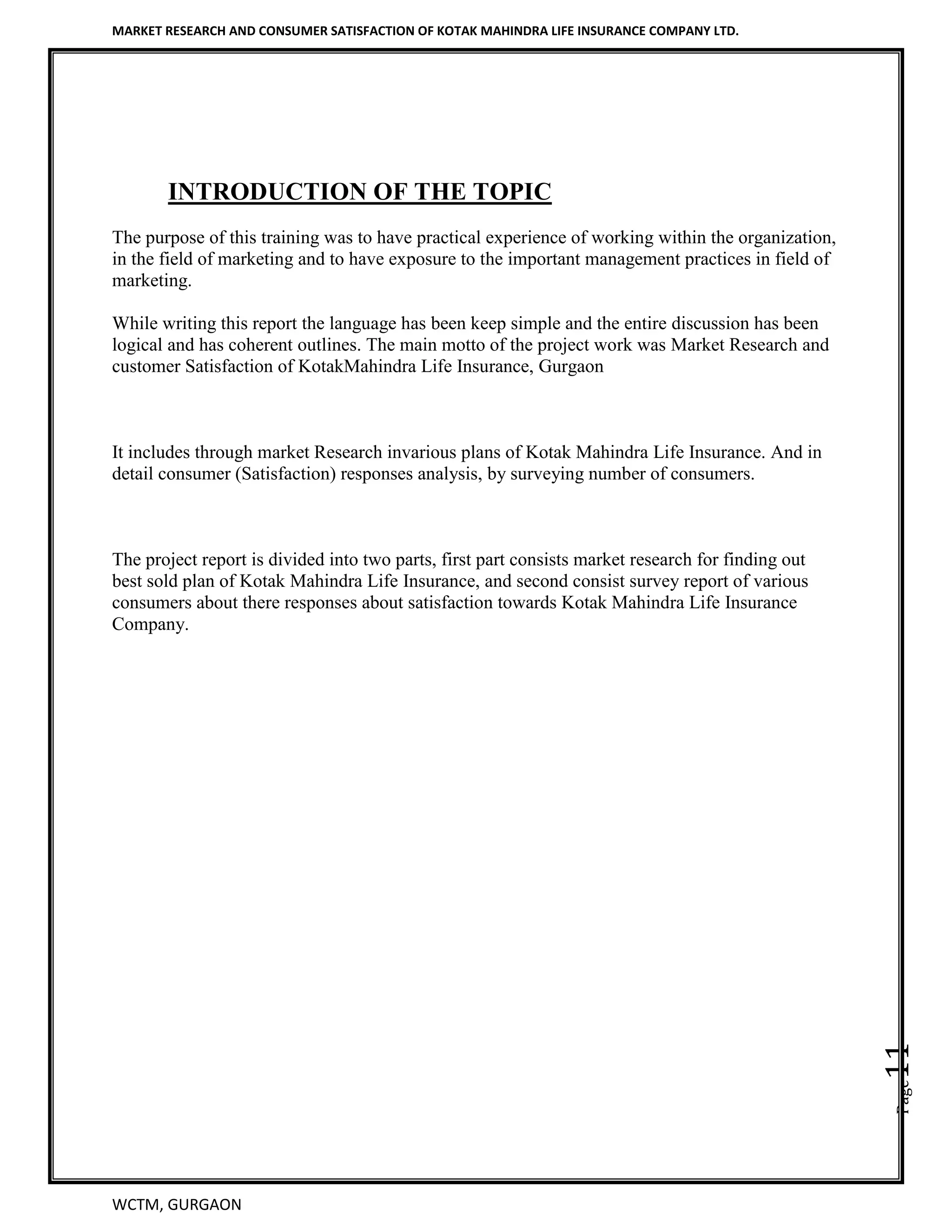 MARKET RESEARCH AND CONSUMER SATISFACTION OF KOTAK MAHINDRA LIFE INSURANCE COMPANY LTD.
WCTM, GURGAON
Page11
INTRODUCTION OF THE TOPIC
The purpose of this training was to have practical experience of working within the organization,
in the field of marketing and to have exposure to the important management practices in field of
marketing.
While writing this report the language has been keep simple and the entire discussion has been
logical and has coherent outlines. The main motto of the project work was Market Research and
customer Satisfaction of KotakMahindra Life Insurance, Gurgaon
It includes through market Research invarious plans of Kotak Mahindra Life Insurance. And in
detail consumer (Satisfaction) responses analysis, by surveying number of consumers.
The project report is divided into two parts, first part consists market research for finding out
best sold plan of Kotak Mahindra Life Insurance, and second consist survey report of various
consumers about there responses about satisfaction towards Kotak Mahindra Life Insurance
Company.
 