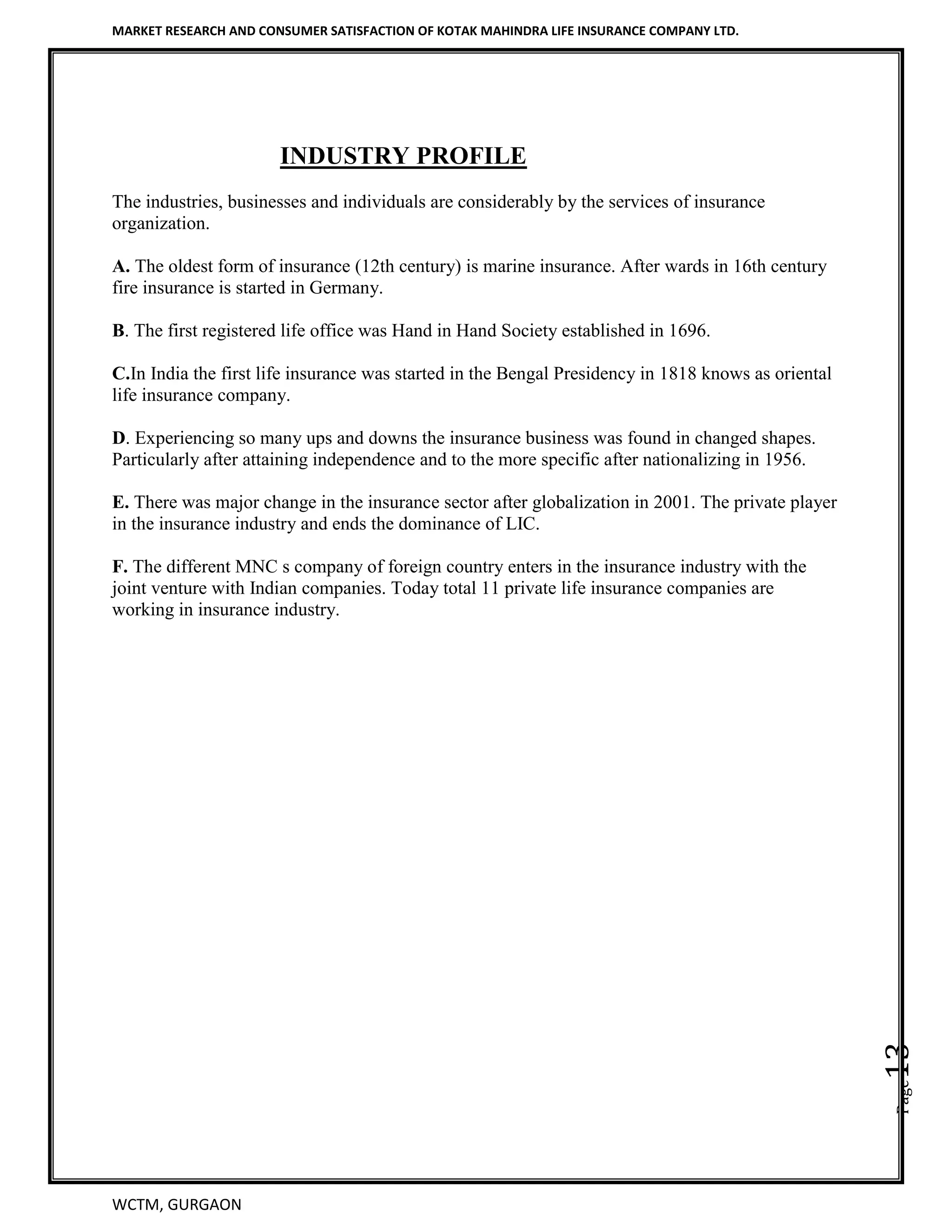 MARKET RESEARCH AND CONSUMER SATISFACTION OF KOTAK MAHINDRA LIFE INSURANCE COMPANY LTD.
WCTM, GURGAON
Page13
INDUSTRY PROFILE
The industries, businesses and individuals are considerably by the services of insurance
organization.
A. The oldest form of insurance (12th century) is marine insurance. After wards in 16th century
fire insurance is started in Germany.
B. The first registered life office was Hand in Hand Society established in 1696.
C.In India the first life insurance was started in the Bengal Presidency in 1818 knows as oriental
life insurance company.
D. Experiencing so many ups and downs the insurance business was found in changed shapes.
Particularly after attaining independence and to the more specific after nationalizing in 1956.
E. There was major change in the insurance sector after globalization in 2001. The private player
in the insurance industry and ends the dominance of LIC.
F. The different MNC s company of foreign country enters in the insurance industry with the
joint venture with Indian companies. Today total 11 private life insurance companies are
working in insurance industry.
 