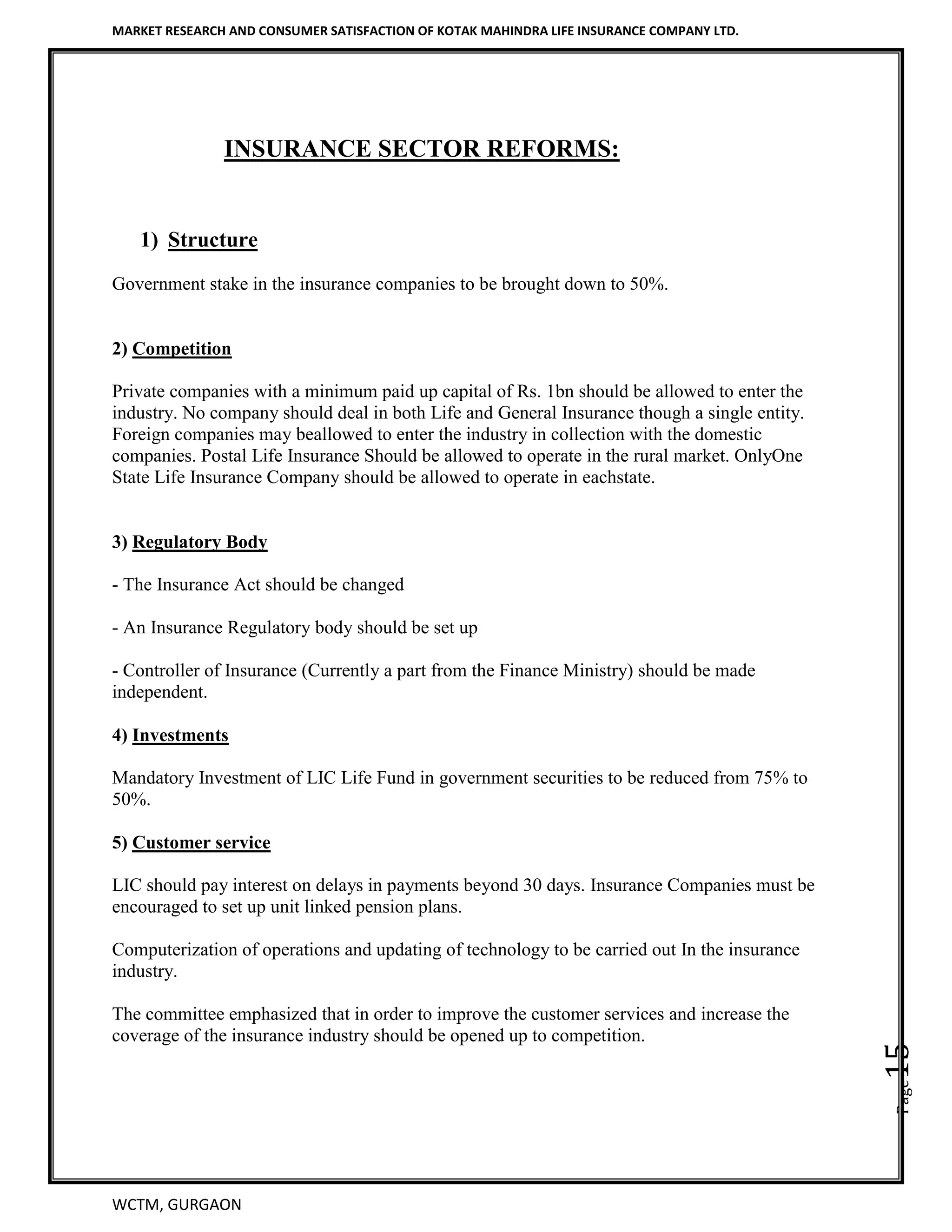MARKET RESEARCH AND CONSUMER SATISFACTION OF KOTAK MAHINDRA LIFE INSURANCE COMPANY LTD.
WCTM, GURGAON
Page15
INSURANCE SECTOR REFORMS:
1) Structure
Government stake in the insurance companies to be brought down to 50%.
2) Competition
Private companies with a minimum paid up capital of Rs. 1bn should be allowed to enter the
industry. No company should deal in both Life and General Insurance though a single entity.
Foreign companies may beallowed to enter the industry in collection with the domestic
companies. Postal Life Insurance Should be allowed to operate in the rural market. OnlyOne
State Life Insurance Company should be allowed to operate in eachstate.
3) Regulatory Body
- The Insurance Act should be changed
- An Insurance Regulatory body should be set up
- Controller of Insurance (Currently a part from the Finance Ministry) should be made
independent.
4) Investments
Mandatory Investment of LIC Life Fund in government securities to be reduced from 75% to
50%.
5) Customer service
LIC should pay interest on delays in payments beyond 30 days. Insurance Companies must be
encouraged to set up unit linked pension plans.
Computerization of operations and updating of technology to be carried out In the insurance
industry.
The committee emphasized that in order to improve the customer services and increase the
coverage of the insurance industry should be opened up to competition.
 