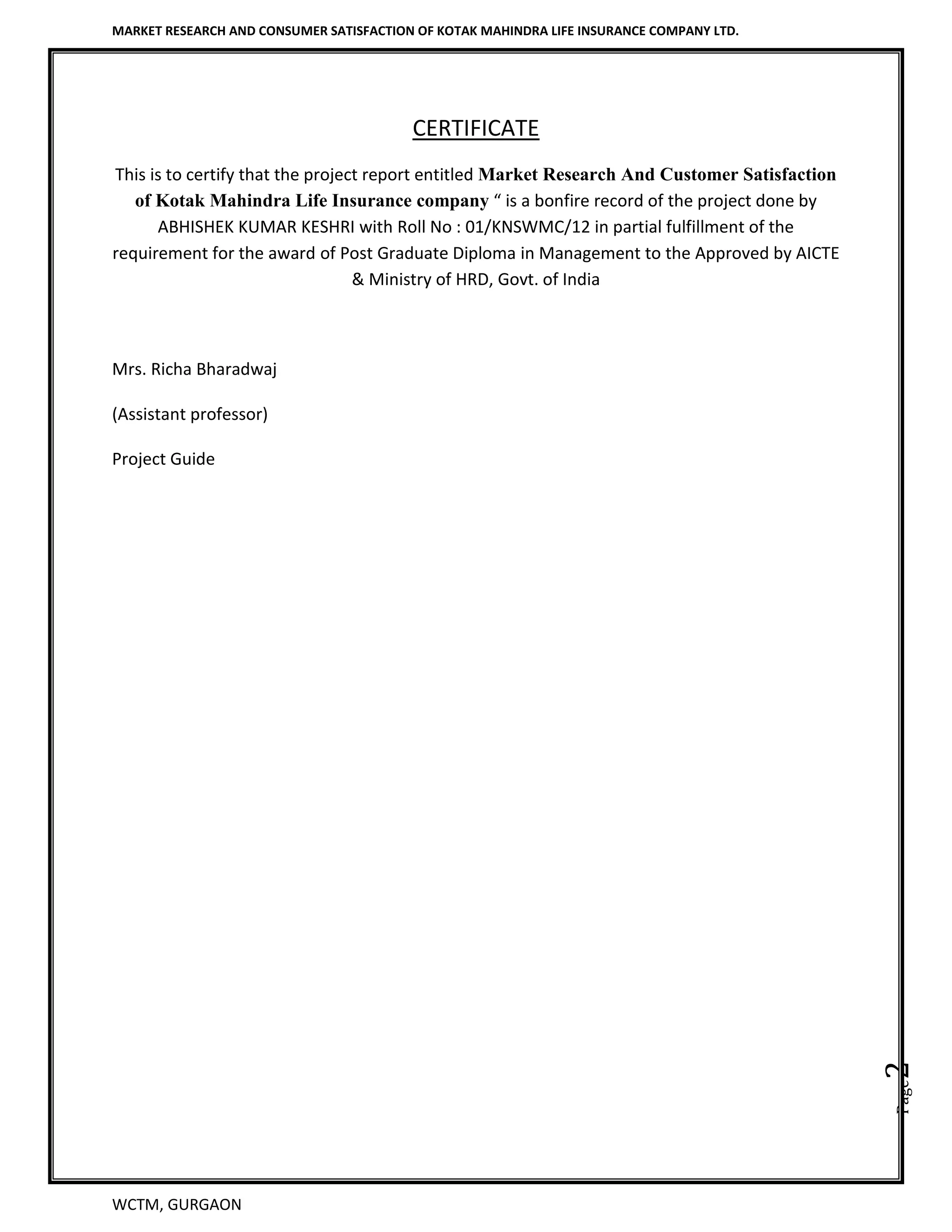 MARKET RESEARCH AND CONSUMER SATISFACTION OF KOTAK MAHINDRA LIFE INSURANCE COMPANY LTD.
WCTM, GURGAON
Page2
CERTIFICATE
This is to certify that the project report entitled Market Research And Customer Satisfaction
of Kotak Mahindra Life Insurance company “ is a bonfire record of the project done by
ABHISHEK KUMAR KESHRI with Roll No : 01/KNSWMC/12 in partial fulfillment of the
requirement for the award of Post Graduate Diploma in Management to the Approved by AICTE
& Ministry of HRD, Govt. of India
Mrs. Richa Bharadwaj
(Assistant professor)
Project Guide
 