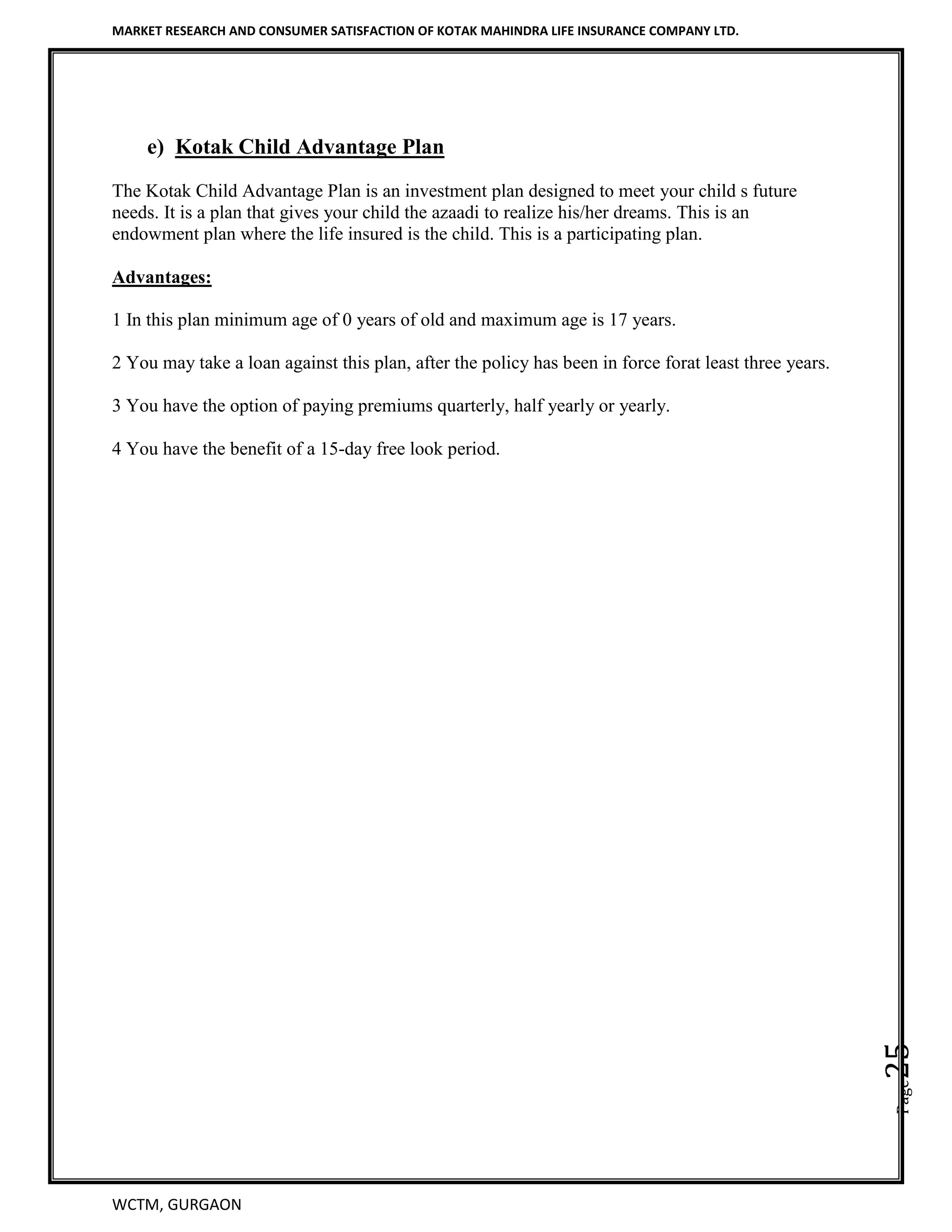MARKET RESEARCH AND CONSUMER SATISFACTION OF KOTAK MAHINDRA LIFE INSURANCE COMPANY LTD.
WCTM, GURGAON
Page25
e) Kotak Child Advantage Plan
The Kotak Child Advantage Plan is an investment plan designed to meet your child s future
needs. It is a plan that gives your child the azaadi to realize his/her dreams. This is an
endowment plan where the life insured is the child. This is a participating plan.
Advantages:
1 In this plan minimum age of 0 years of old and maximum age is 17 years.
2 You may take a loan against this plan, after the policy has been in force forat least three years.
3 You have the option of paying premiums quarterly, half yearly or yearly.
4 You have the benefit of a 15-day free look period.
 
