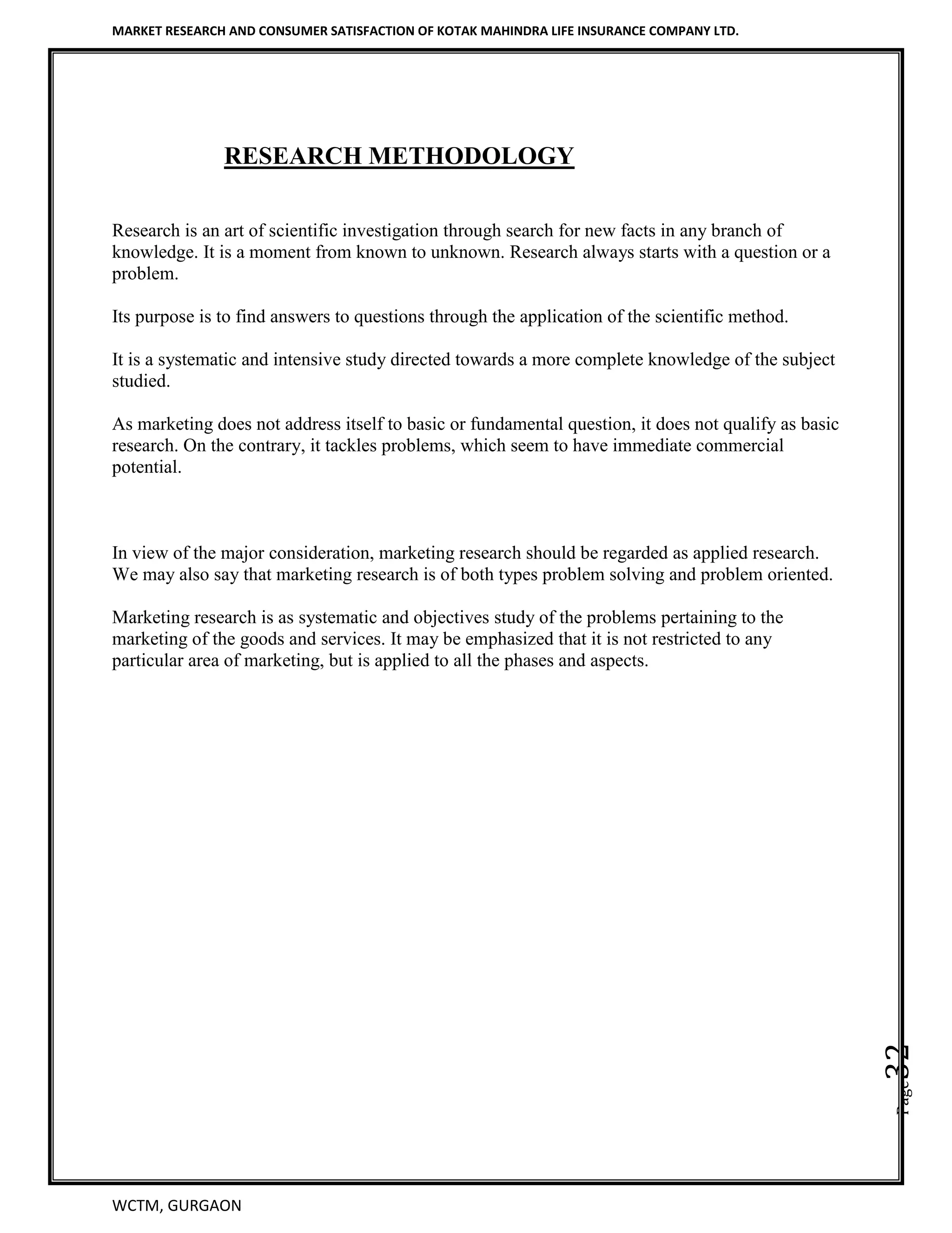 MARKET RESEARCH AND CONSUMER SATISFACTION OF KOTAK MAHINDRA LIFE INSURANCE COMPANY LTD.
WCTM, GURGAON
Page32
RESEARCH METHODOLOGY
Research is an art of scientific investigation through search for new facts in any branch of
knowledge. It is a moment from known to unknown. Research always starts with a question or a
problem.
Its purpose is to find answers to questions through the application of the scientific method.
It is a systematic and intensive study directed towards a more complete knowledge of the subject
studied.
As marketing does not address itself to basic or fundamental question, it does not qualify as basic
research. On the contrary, it tackles problems, which seem to have immediate commercial
potential.
In view of the major consideration, marketing research should be regarded as applied research.
We may also say that marketing research is of both types problem solving and problem oriented.
Marketing research is as systematic and objectives study of the problems pertaining to the
marketing of the goods and services. It may be emphasized that it is not restricted to any
particular area of marketing, but is applied to all the phases and aspects.
 