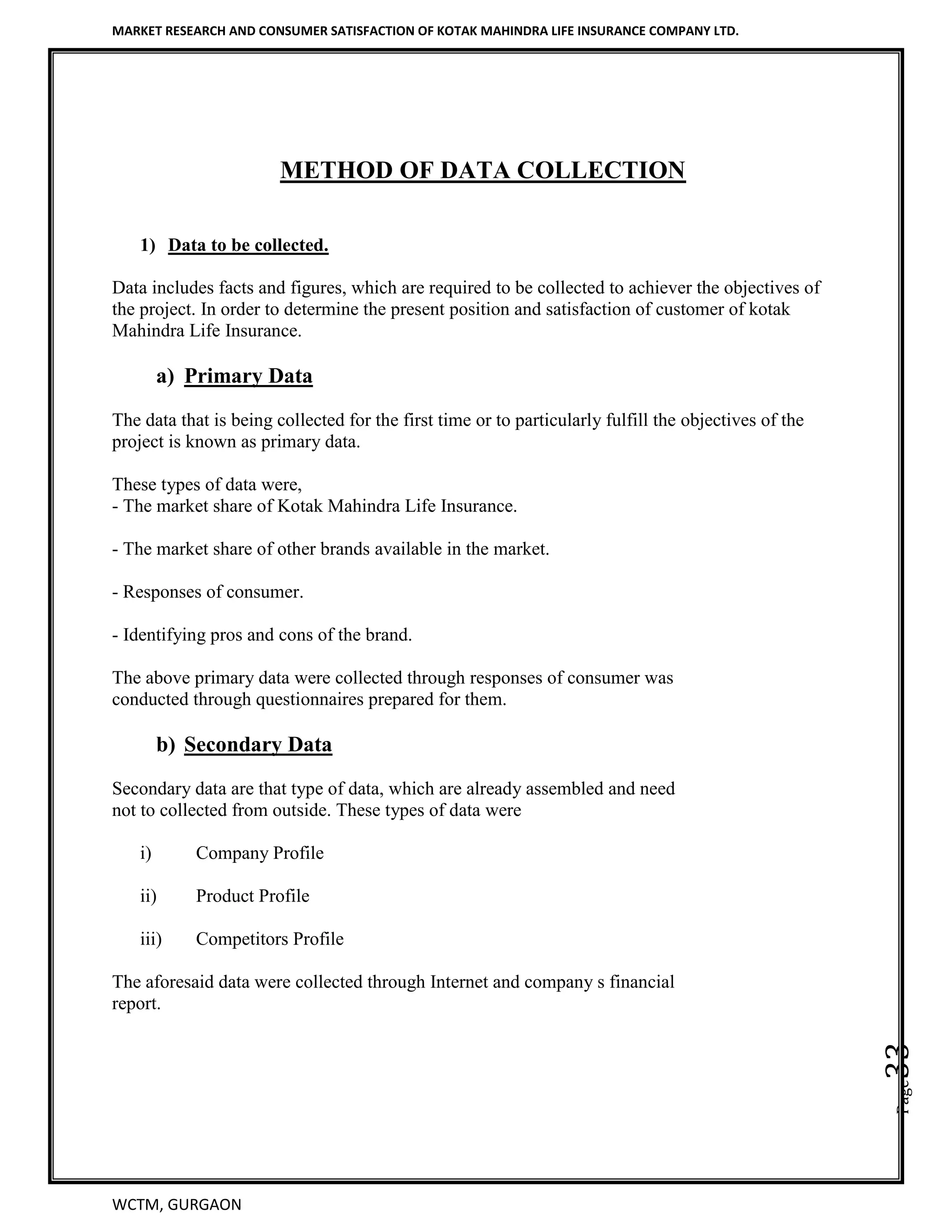 MARKET RESEARCH AND CONSUMER SATISFACTION OF KOTAK MAHINDRA LIFE INSURANCE COMPANY LTD.
WCTM, GURGAON
Page33
METHOD OF DATA COLLECTION
1) Data to be collected.
Data includes facts and figures, which are required to be collected to achiever the objectives of
the project. In order to determine the present position and satisfaction of customer of kotak
Mahindra Life Insurance.
a) Primary Data
The data that is being collected for the first time or to particularly fulfill the objectives of the
project is known as primary data.
These types of data were,
- The market share of Kotak Mahindra Life Insurance.
- The market share of other brands available in the market.
- Responses of consumer.
- Identifying pros and cons of the brand.
The above primary data were collected through responses of consumer was
conducted through questionnaires prepared for them.
b) Secondary Data
Secondary data are that type of data, which are already assembled and need
not to collected from outside. These types of data were
i) Company Profile
ii) Product Profile
iii) Competitors Profile
The aforesaid data were collected through Internet and company s financial
report.
 