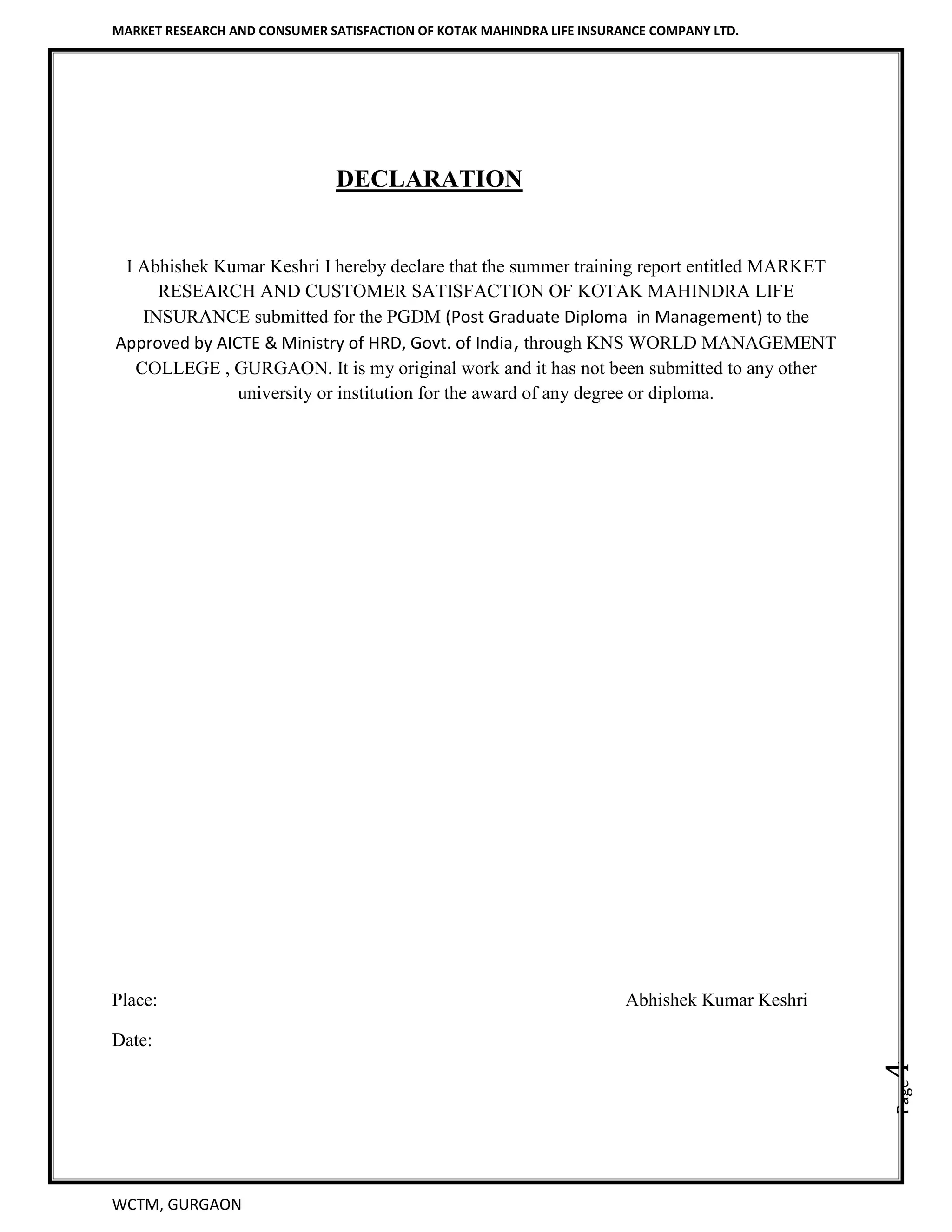 MARKET RESEARCH AND CONSUMER SATISFACTION OF KOTAK MAHINDRA LIFE INSURANCE COMPANY LTD.
WCTM, GURGAON
Page4
DECLARATION
I Abhishek Kumar Keshri I hereby declare that the summer training report entitled MARKET
RESEARCH AND CUSTOMER SATISFACTION OF KOTAK MAHINDRA LIFE
INSURANCE submitted for the PGDM (Post Graduate Diploma in Management) to the
Approved by AICTE & Ministry of HRD, Govt. of India, through KNS WORLD MANAGEMENT
COLLEGE , GURGAON. It is my original work and it has not been submitted to any other
university or institution for the award of any degree or diploma.
Place: Abhishek Kumar Keshri
Date:
 
